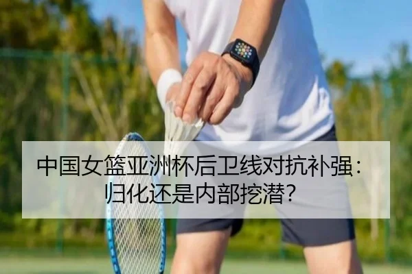中国女篮亚洲杯后卫线对抗补强：归化还是内部挖潜？